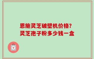 恩施灵芝破壁机价格？灵芝孢子粉多少钱一盒