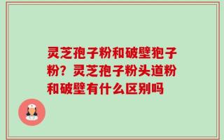 灵芝孢子粉和破壁狍子粉？灵芝孢子粉头道粉和破壁有什么区别吗