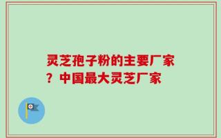 灵芝孢子粉的主要厂家？中国最大灵芝厂家