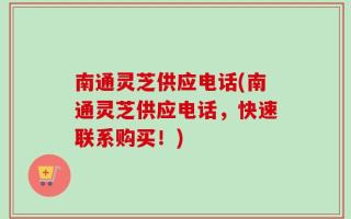 南通灵芝供应电话(南通灵芝供应电话，快速联系购买！)