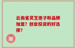 云南省灵芝孢子粉品牌加盟？创业投资的好选择？