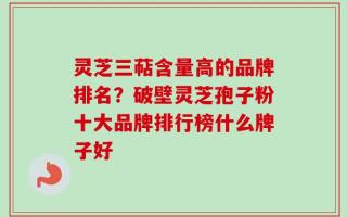 灵芝三萜含量高的品牌排名？破壁灵芝孢子粉十大品牌排行榜什么牌子好