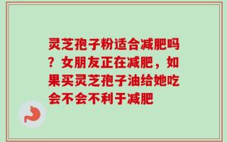 灵芝孢子粉适合减肥吗？女朋友正在减肥，如果买灵芝孢子油给她吃会不会不利于减肥