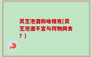 灵芝泡酒和啥相克(灵芝泡酒不宜与何物同食？)