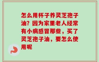 怎么用杯子养灵芝孢子油？因为家里老人经常有小病感冒那些，买了灵芝孢子油，要怎么使用呢