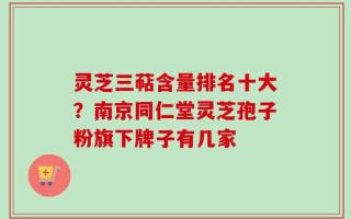 灵芝三萜含量排名十大？南京同仁堂灵芝孢子粉旗下牌子有几家