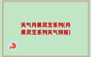 天气丹黑灵芝系列(丹黑灵芝系列天气预报)
