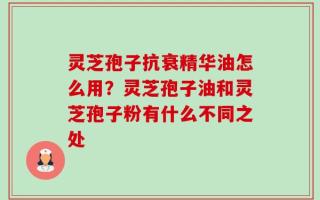 灵芝孢子抗衰精华油怎么用？灵芝孢子油和灵芝孢子粉有什么不同之处