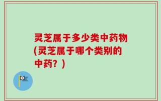 灵芝属于多少类中药物(灵芝属于哪个类别的中药？)