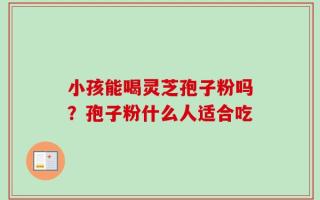 小孩能喝灵芝孢子粉吗？孢子粉什么人适合吃