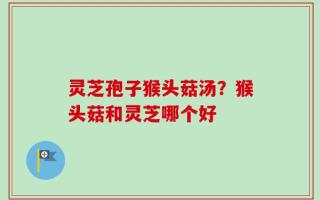 灵芝孢子猴头菇汤？猴头菇和灵芝哪个好