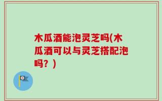 木瓜酒能泡灵芝吗(木瓜酒可以与灵芝搭配泡吗？)