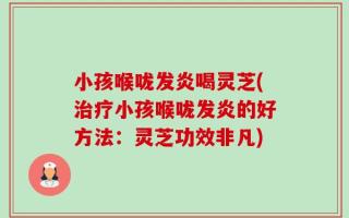 小孩喉咙发炎喝灵芝(治疗小孩喉咙发炎的好方法：灵芝功效非凡)