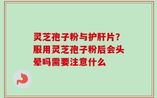 灵芝孢子粉与护肝片？服用灵芝孢子粉后会头晕吗需要注意什么