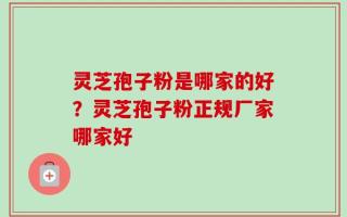 灵芝孢子粉是哪家的好？灵芝孢子粉正规厂家哪家好