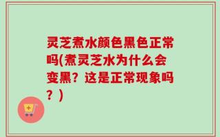 灵芝煮水颜色黑色正常吗(煮灵芝水为什么会变黑？这是正常现象吗？)