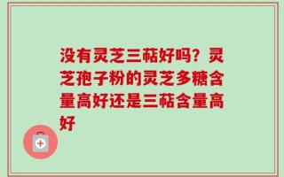 没有灵芝三萜好吗？灵芝孢子粉的灵芝多糖含量高好还是三萜含量高好