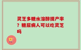 灵芝多糖水溶醇提产率？糖尿病人可以吃灵芝吗