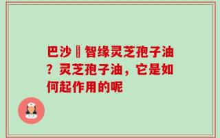 巴沙恵智缘灵芝孢子油？灵芝孢子油，它是如何起作用的呢
