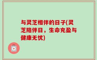与灵芝相伴的日子(灵芝陪伴日，生命充盈与健康无忧)