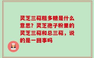 灵芝三萜粗多糖是什么意思？灵芝孢子粉里的灵芝三萜和总三萜，说的是一回事吗
