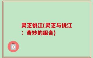 灵芝桃江(灵芝与桃江：奇妙的组合)