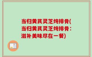 当归黄芪灵芝炖排骨(当归黄芪灵芝炖排骨：滋补美味尽在一餐)
