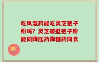 吃风湿药能吃灵芝孢子粉吗？灵芝破壁孢子粉能同降压药降糖药同食