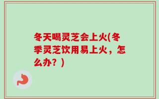 冬天喝灵芝会上火(冬季灵芝饮用易上火，怎么办？)