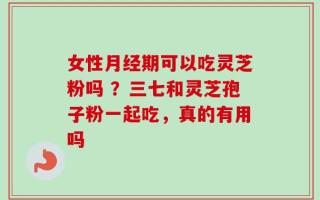 女性月经期可以吃灵芝粉吗 ？三七和灵芝孢子粉一起吃，真的有用吗