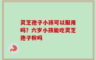 灵芝孢子小孩可以服用吗？六岁小孩能吃灵芝孢子粉吗