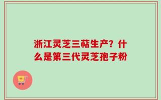 浙江灵芝三萜生产？什么是第三代灵芝孢子粉
