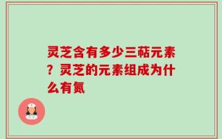 灵芝含有多少三萜元素？灵芝的元素组成为什么有氮
