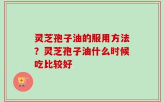 灵芝孢子油的服用方法？灵芝孢子油什么时候吃比较好