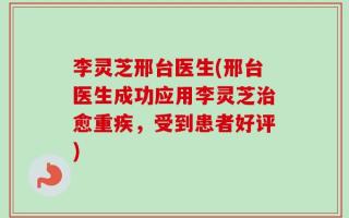 李灵芝邢台医生(邢台医生成功应用李灵芝治愈重疾，受到患者好评)