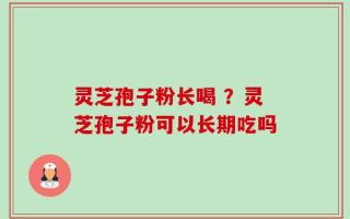 灵芝孢子粉长喝 ？灵芝孢子粉可以长期吃吗