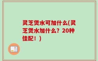 灵芝煲水可加什么(灵芝煲水加什么？20种佳配！)