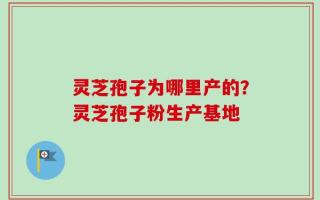 灵芝孢子为哪里产的？灵芝孢子粉生产基地