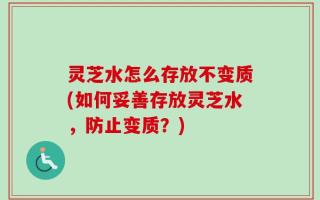 灵芝水怎么存放不变质(如何妥善存放灵芝水，防止变质？)