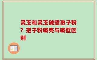 灵芝和灵芝破壁孢子粉？孢子粉破壳与破壁区别