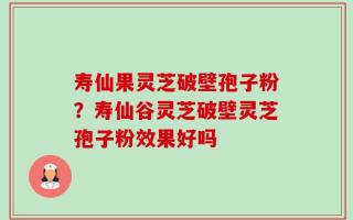 寿仙果灵芝破壁孢子粉？寿仙谷灵芝破壁灵芝孢子粉效果好吗