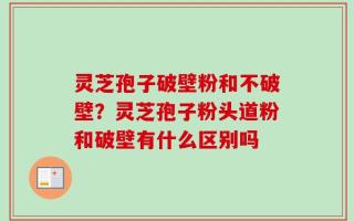 灵芝孢子破壁粉和不破壁？灵芝孢子粉头道粉和破壁有什么区别吗