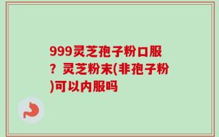 999灵芝孢子粉口服？灵芝粉末(非孢子粉)可以内服吗