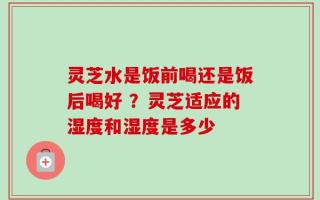 灵芝水是饭前喝还是饭后喝好 ？灵芝适应的湿度和湿度是多少