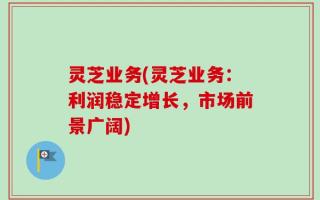 灵芝业务(灵芝业务：利润稳定增长，市场前景广阔)
