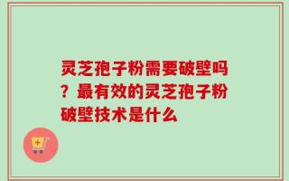 灵芝孢子粉需要破壁吗？最有效的灵芝孢子粉破壁技术是什么