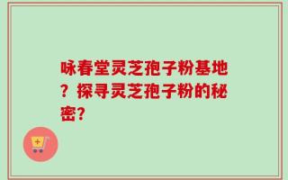 咏春堂灵芝孢子粉基地？探寻灵芝孢子粉的秘密？