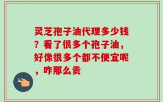 灵芝孢子油代理多少钱？看了很多个孢子油，好像很多个都不便宜呢，咋那么贵