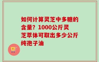 如何计算灵芝中多糖的含量？1000公斤灵芝萃体可取出多少公斤纯孢子油