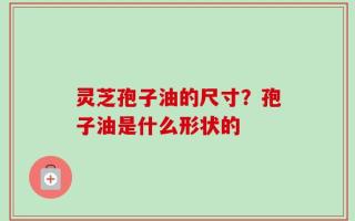 灵芝孢子油的尺寸？孢子油是什么形状的